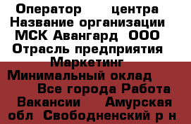 Оператор Call-центра › Название организации ­ МСК Авангард, ООО › Отрасль предприятия ­ Маркетинг › Минимальный оклад ­ 30 000 - Все города Работа » Вакансии   . Амурская обл.,Свободненский р-н